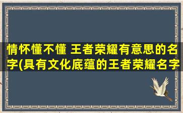 情怀懂不懂 王者荣耀有意思的名字(具有文化底蕴的王者荣耀名字，让你感受别样游戏情怀)